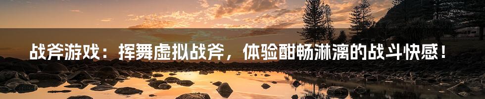 战斧游戏:挥舞虚拟战斧,体验酣畅淋漓的战斗快感!