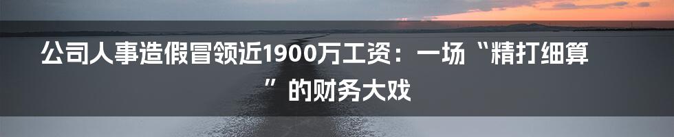 公司人事造假冒领近1900万工资:一场“精打细算”的财务大戏