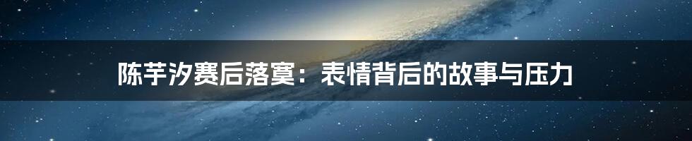 陈芋汐赛后落寞:表情背后的故事与压力