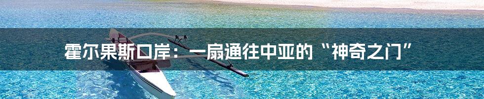 霍尔果斯口岸:一扇通往中亚的“神奇之门”