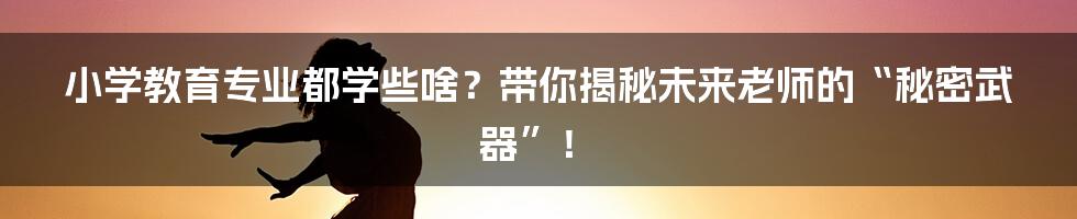 小学教育专业都学些啥?带你揭秘未来老师的“秘密武器”!