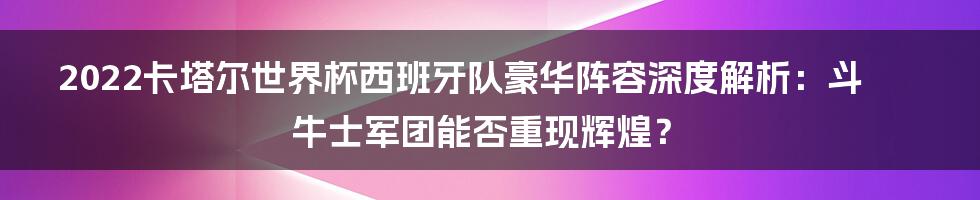 2022卡塔尔世界杯西班牙队豪华阵容深度解析:斗牛士军团能否重现辉煌?