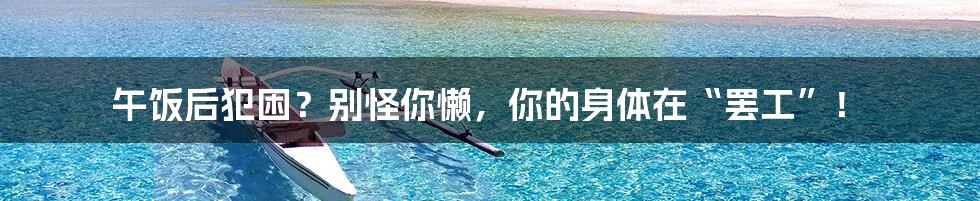 午饭后犯困?别怪你懒,你的身体在“罢工”!
