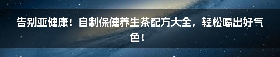 告别亚健康!自制保健养生茶配方大全,轻松喝出好气色!