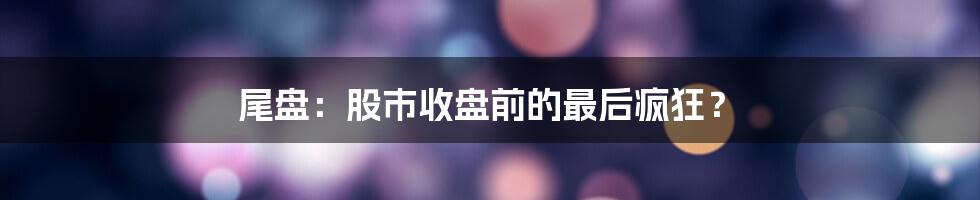 尾盘:股市收盘前的最后疯狂?