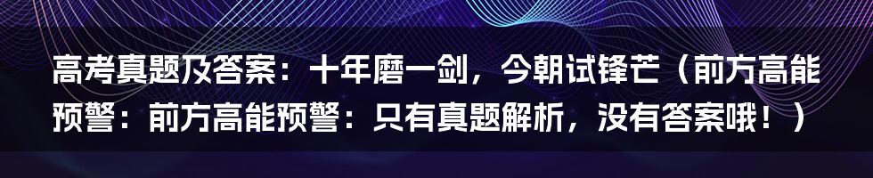 高考真题及答案:十年磨一剑,今朝试锋芒(前方高能预警:前方高能预警:只有真题解析,没有答案哦!)