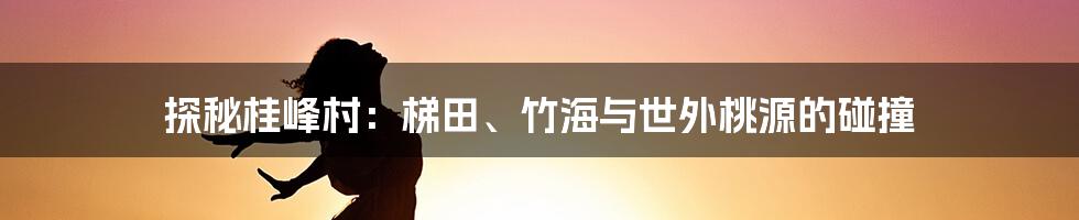 探秘桂峰村:梯田、竹海与世外桃源的碰撞