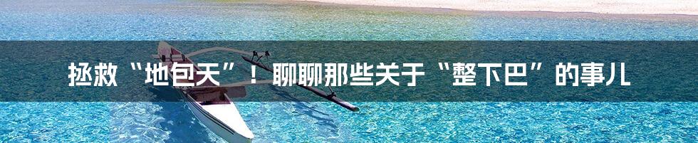 拯救“地包天”!聊聊那些关于“整下巴”的事儿