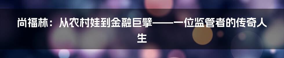 尚福林:从农村娃到金融巨擘——一位监管者的传奇人生