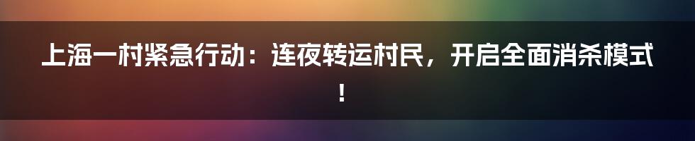 上海一村紧急行动:连夜转运村民,开启全面消杀模式!