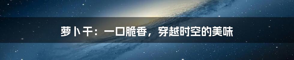 萝卜干:一口脆香,穿越时空的美味