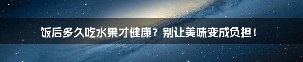 饭后多久吃水果才健康?别让美味变成负担!