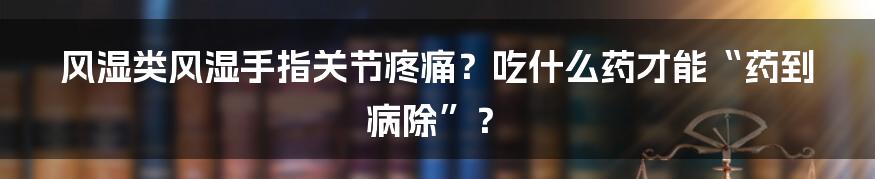 风湿类风湿手指关节疼痛?吃什么药才能“药到病除”?