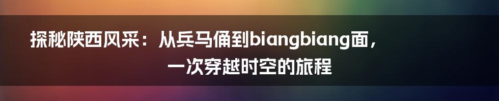 探秘陕西风采:从兵马俑到biangbiang面,一次穿越时空的旅程