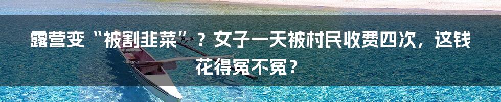 露营变“被割韭菜”?女子一天被村民收费四次,这钱花得冤不冤?
