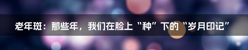 老年斑:那些年,我们在脸上“种”下的“岁月印记”