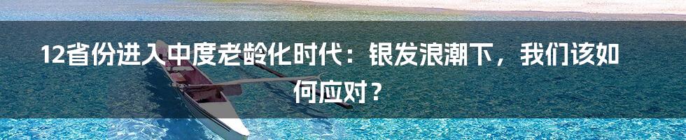 12省份进入中度老龄化时代:银发浪潮下,我们该如何应对?