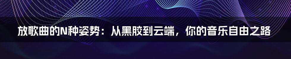 放歌曲的N种姿势:从黑胶到云端,你的音乐自由之路