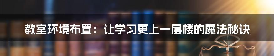 教室环境布置:让学习更上一层楼的魔法秘诀