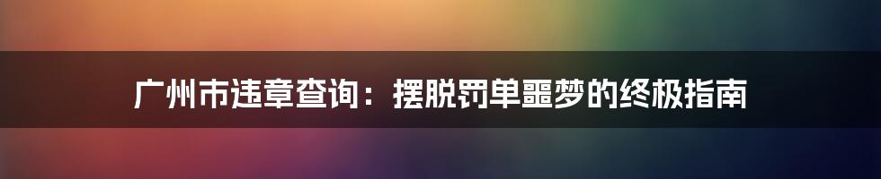 广州市违章查询:摆脱罚单噩梦的终极指南
