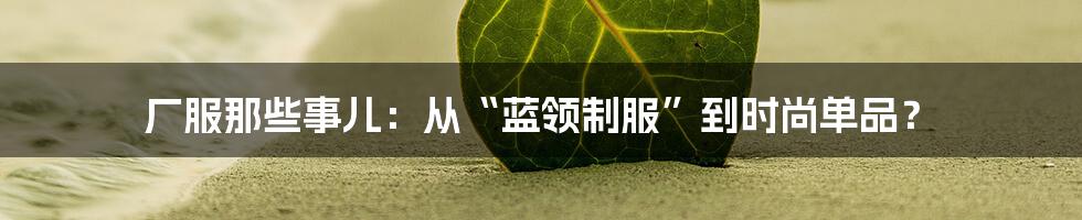 厂服那些事儿:从“蓝领制服”到时尚单品?