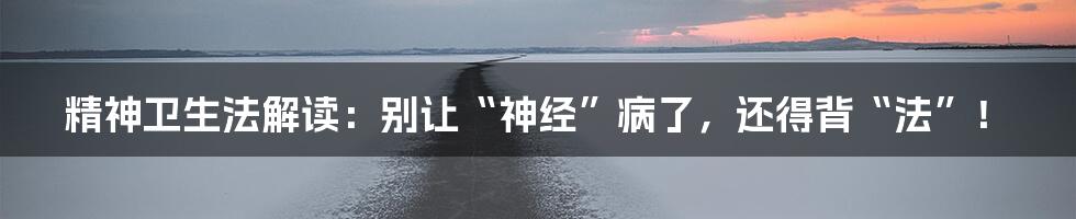 精神卫生法解读：别让“神经”病了，还得背“法”！