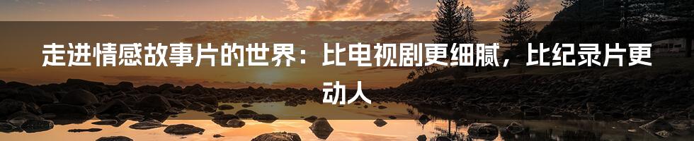 走进情感故事片的世界:比电视剧更细腻,比纪录片更动人