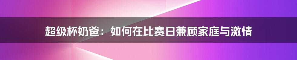 超级杯奶爸：如何在比赛日兼顾家庭与激情