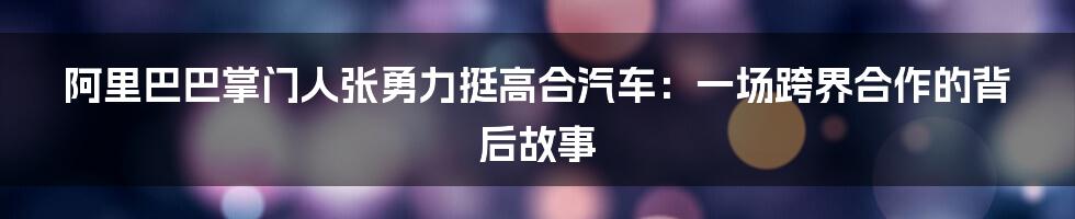 阿里巴巴掌门人张勇力挺高合汽车:一场跨界合作的背后故事
