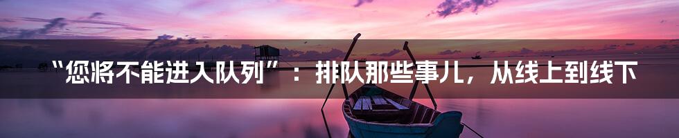 “您将不能进入队列”:排队那些事儿,从线上到线下