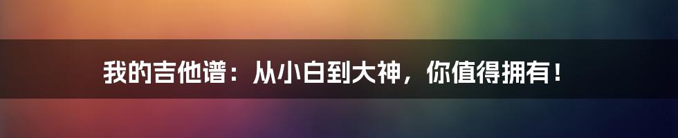 我的吉他谱:从小白到大神,你值得拥有!