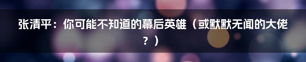 张清平:你可能不知道的幕后英雄(或默默无闻的大佬?)