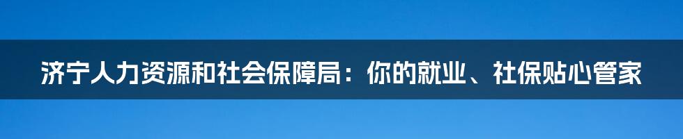 济宁人力资源和社会保障局:你的就业、社保贴心管家