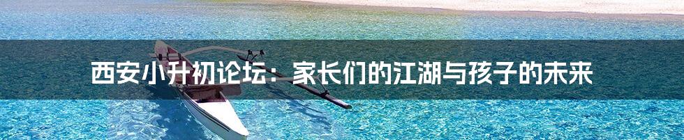 西安小升初论坛：家长们的江湖与孩子的未来