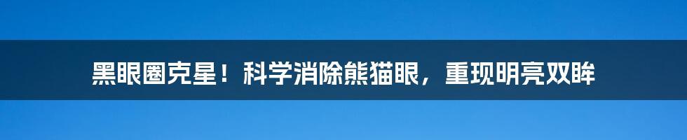 黑眼圈克星!科学消除熊猫眼,重现明亮双眸