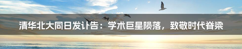 清华北大同日发讣告:学术巨星陨落,致敬时代脊梁