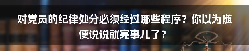 对党员的纪律处分必须经过哪些程序?你以为随便说说就完事儿了?