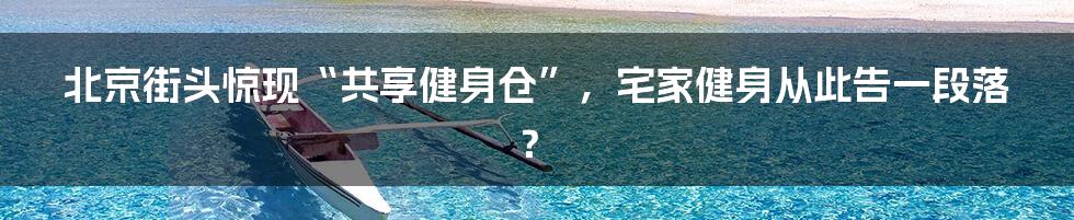 北京街头惊现“共享健身仓”,宅家健身从此告一段落?