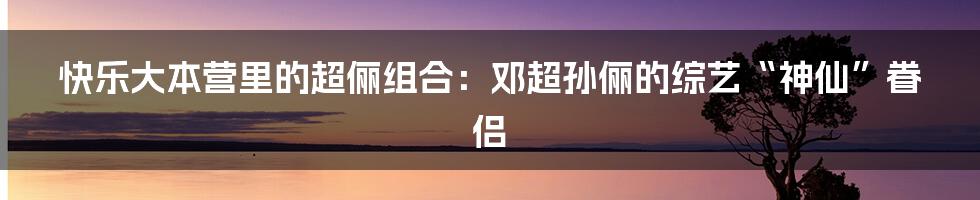 快乐大本营里的超俪组合:邓超孙俪的综艺“神仙”眷侣
