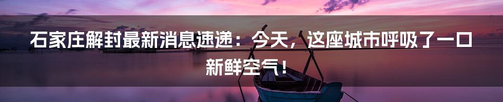 石家庄解封最新消息速递:今天,这座城市呼吸了一口新鲜空气!