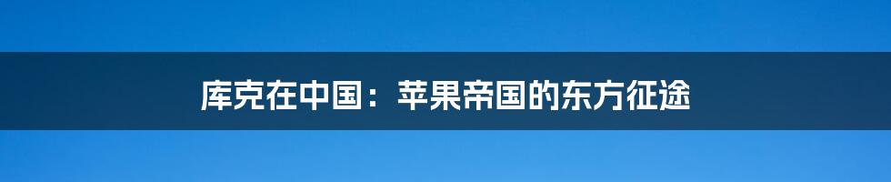 库克在中国:苹果帝国的东方征途