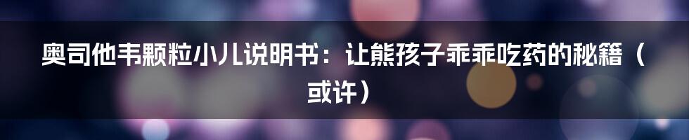 奥司他韦颗粒小儿说明书:让熊孩子乖乖吃药的秘籍(或许)