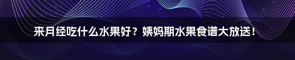 来月经吃什么水果好?姨妈期水果食谱大放送!