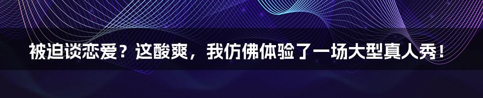 被迫谈恋爱？这酸爽，我仿佛体验了一场大型真人秀！