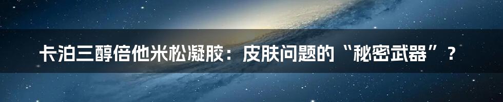 卡泊三醇倍他米松凝胶：皮肤问题的“秘密武器”？
