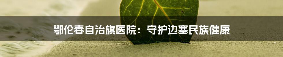 鄂伦春自治旗医院:守护边塞民族健康