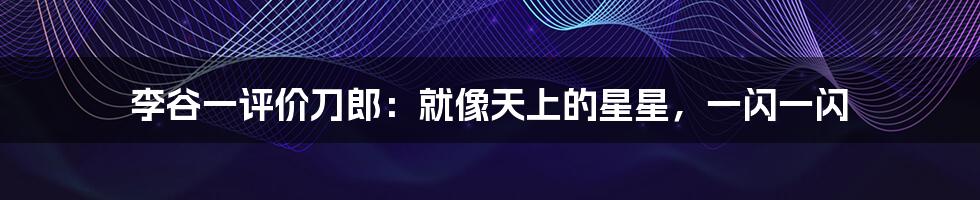 李谷一评价刀郎:就像天上的星星,一闪一闪