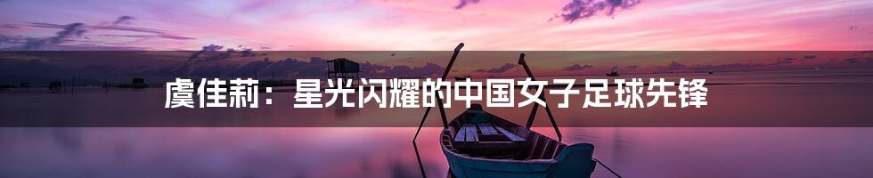 虞佳莉:星光闪耀的中国女子足球先锋