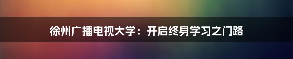 徐州广播电视大学:开启终身学习之门路