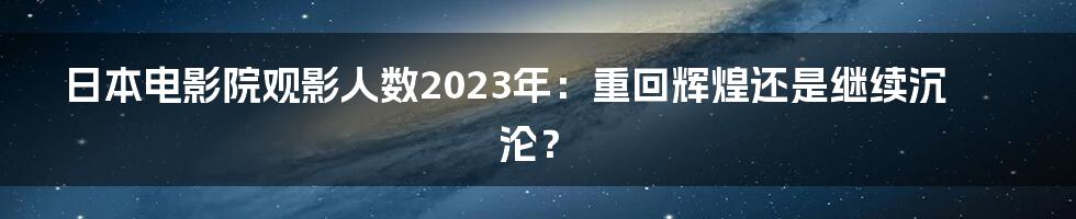 日本电影院观影人数2023年:重回辉煌还是继续沉沦?